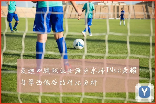 麦迪回顾职业生涯分水岭TMac荣耀与翠西低谷的对比分析