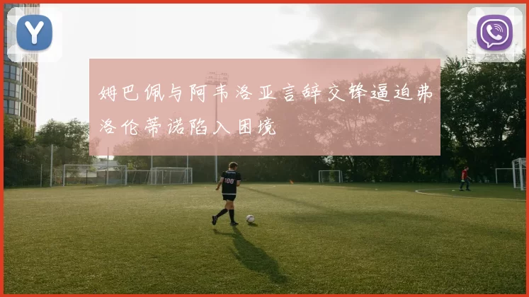 姆巴佩与阿韦洛亚言辞交锋逼迫弗洛伦蒂诺陷入困境