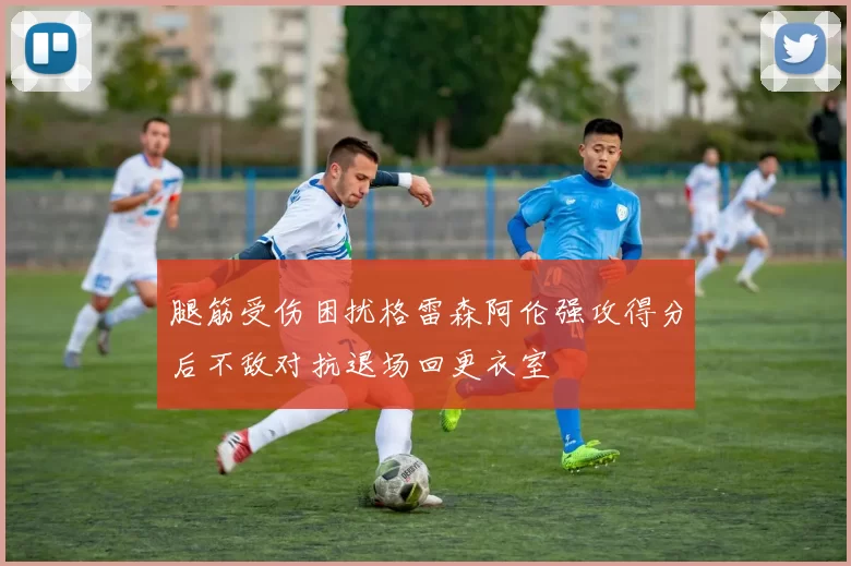 腿筋受伤困扰格雷森阿伦强攻得分后不敌对抗退场回更衣室