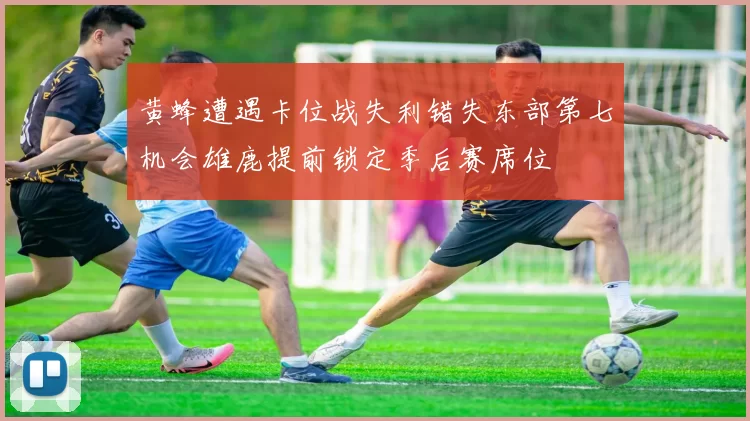 黄蜂遭遇卡位战失利错失东部第七机会雄鹿提前锁定季后赛席位