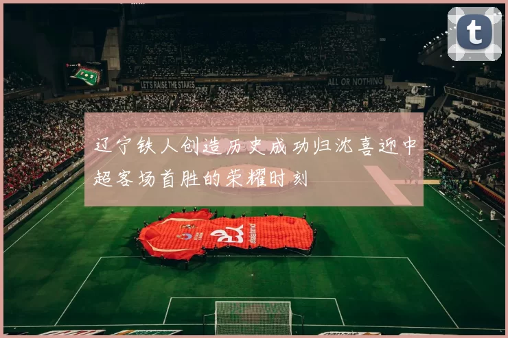 辽宁铁人创造历史成功归沈喜迎中超客场首胜的荣耀时刻