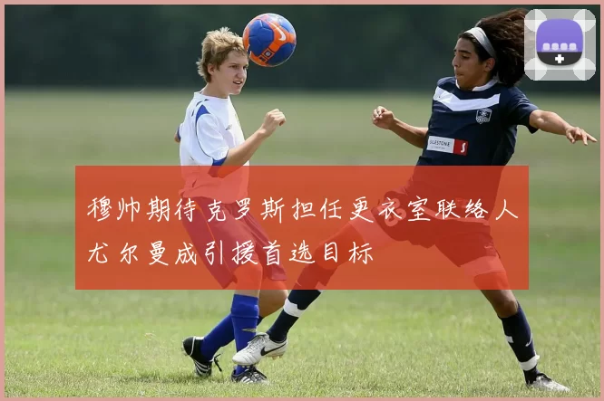 穆帅期待克罗斯担任更衣室联络人尤尔曼成引援首选目标
