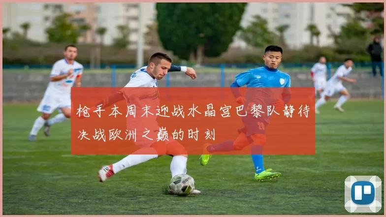 枪手本周末迎战水晶宫巴黎队静待决战欧洲之巅的时刻