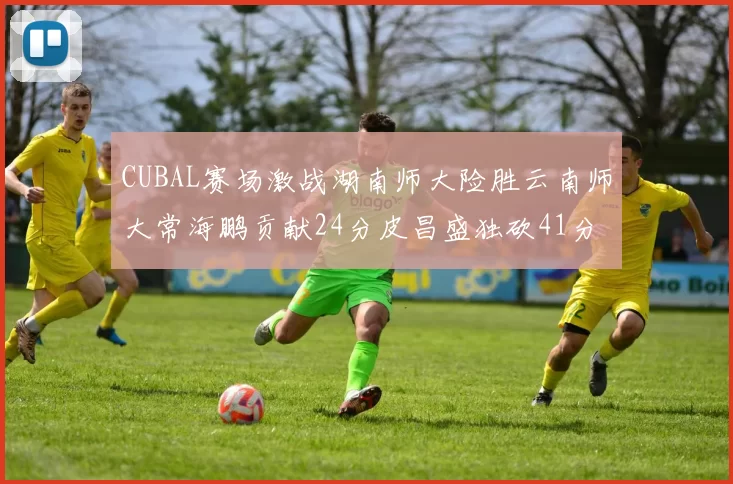CUBAL赛场激战湖南师大险胜云南师大常海鹏贡献24分皮昌盛独砍41分6断