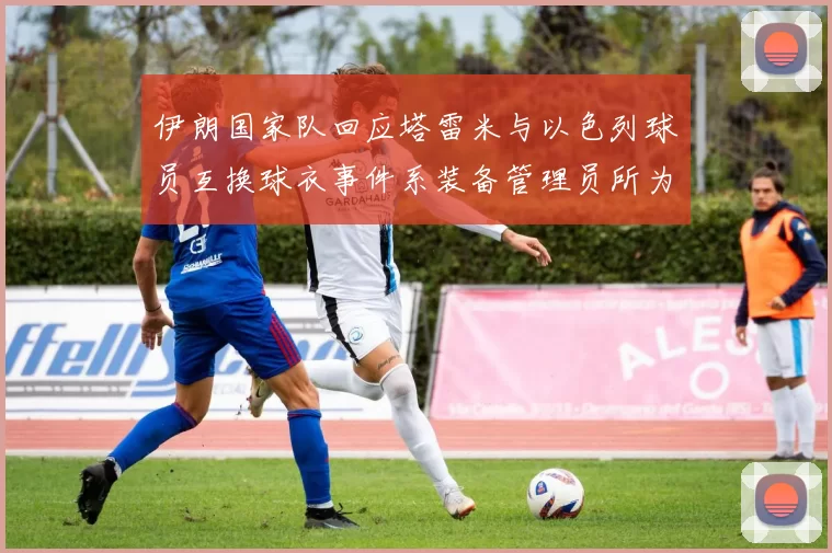 伊朗国家队回应塔雷米与以色列球员互换球衣事件系装备管理员所为