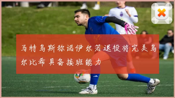 马特乌斯称诺伊尔若退役将完美乌尔比希具备接班能力
