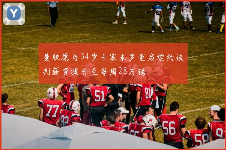 曼联愿与34岁卡塞米罗重启续约谈判薪资提升至每周28万镑
