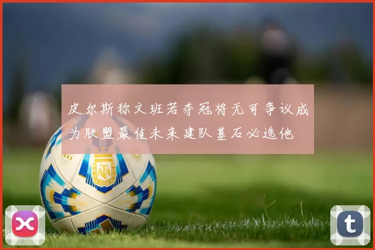 皮尔斯称文班若夺冠将无可争议成为联盟最佳未来建队基石必选他