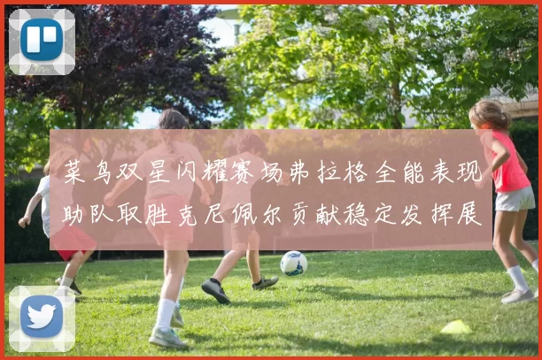 菜鸟双星闪耀赛场弗拉格全能表现助队取胜克尼佩尔贡献稳定发挥展现潜力