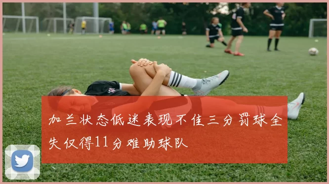 加兰状态低迷表现不佳三分罚球全失仅得11分难助球队