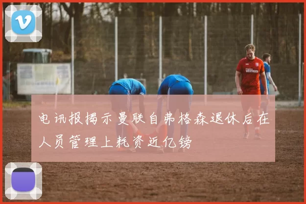 电讯报揭示曼联自弗格森退休后在人员管理上耗资近亿镑