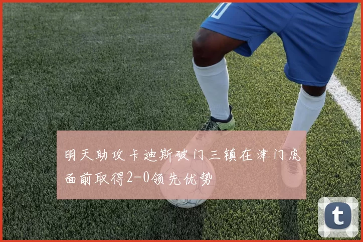 明天助攻卡迪斯破门三镇在津门虎面前取得2-0领先优势