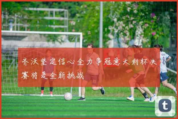 齐沃坚定信心全力争冠意大利杯决赛将是全新挑战