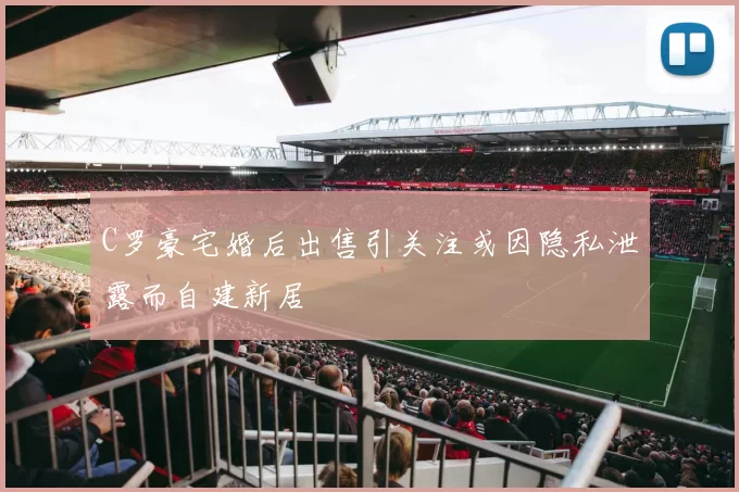 C罗豪宅婚后出售引关注或因隐私泄露而自建新居