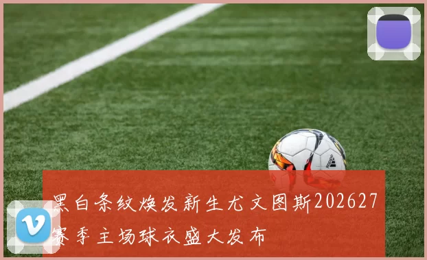 黑白条纹焕发新生尤文图斯202627赛季主场球衣盛大发布