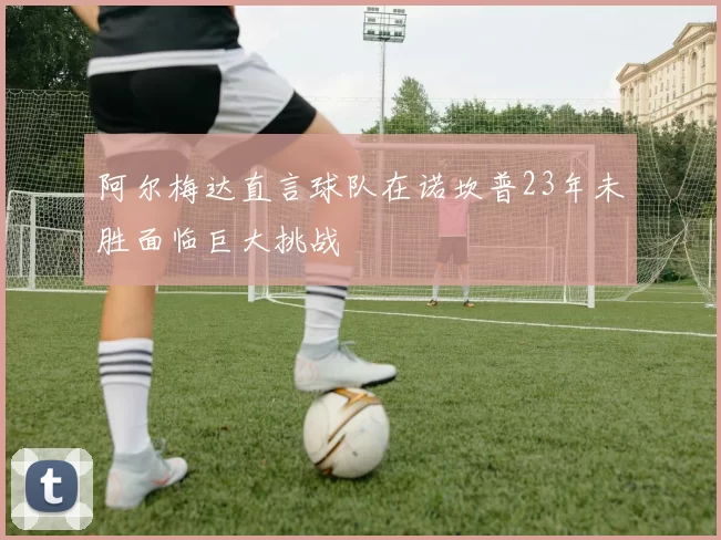 阿尔梅达直言球队在诺坎普23年未胜面临巨大挑战