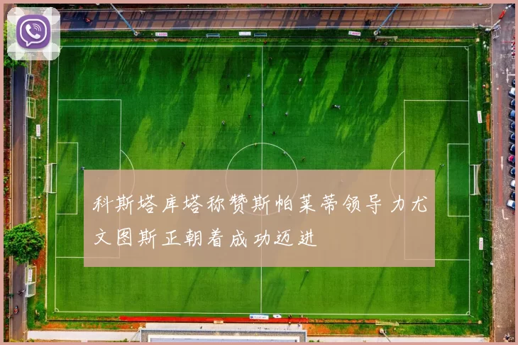 科斯塔库塔称赞斯帕莱蒂领导力尤文图斯正朝着成功迈进