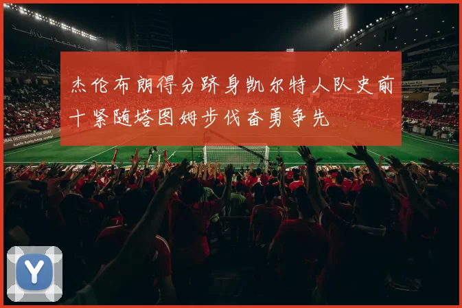 杰伦布朗得分跻身凯尔特人队史前十紧随塔图姆步伐奋勇争先