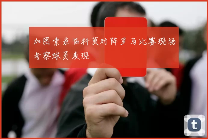加图索亲临科莫对阵罗马比赛现场考察球员表现